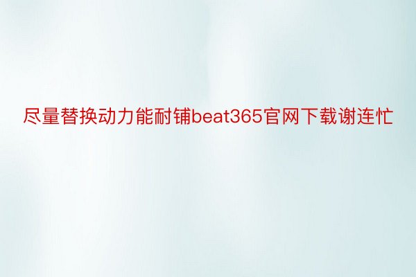 尽量替换动力能耐铺beat365官网下载谢连忙