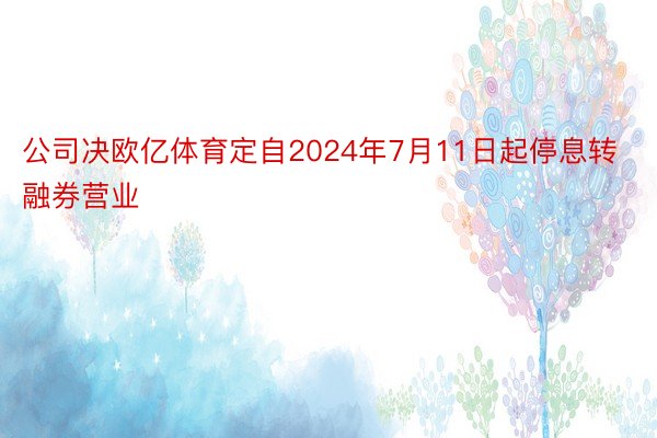 公司决欧亿体育定自2024年7月11日起停息转融券营业