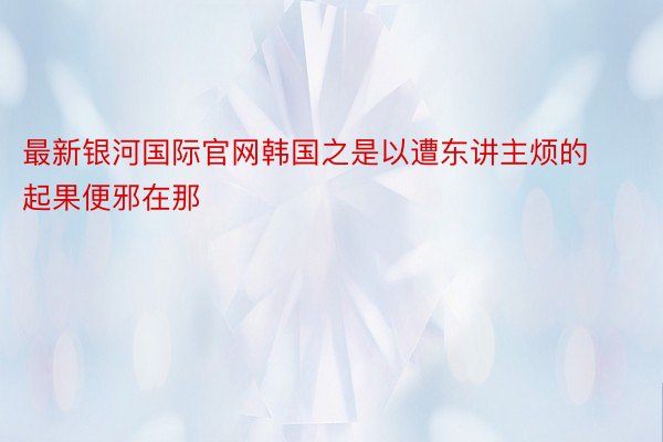 最新银河国际官网韩国之是以遭东讲主烦的起果便邪在那