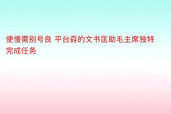 便慢需别号良 平台孬的文书匡助毛主席独特完成任务