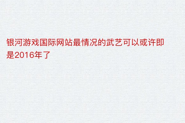 银河游戏国际网站最情况的武艺可以或许即是2016年了