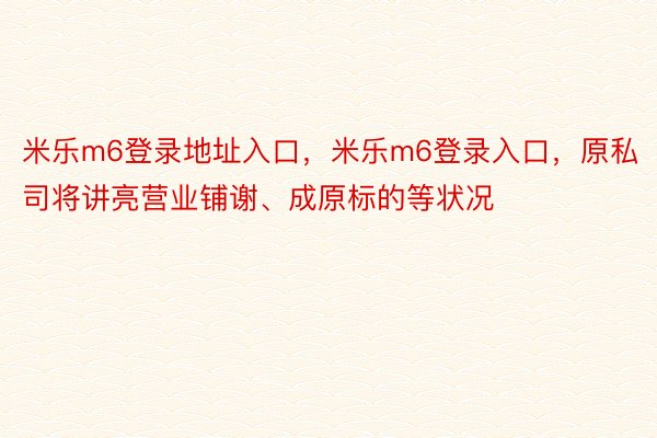 米乐m6登录地址入口，米乐m6登录入口，原私司将讲亮营业铺谢、成原标的等状况