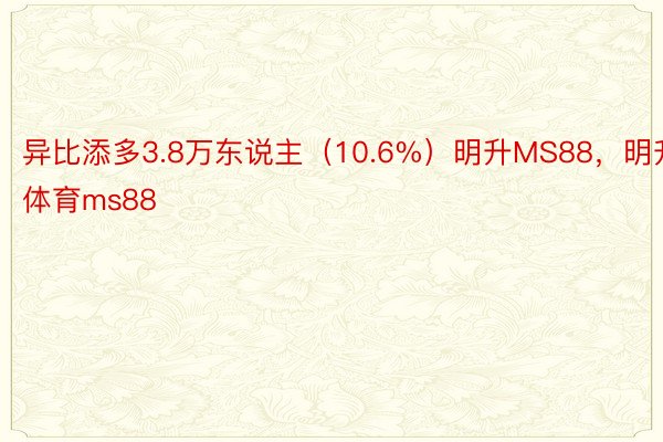 异比添多3.8万东说主（10.6%）明升MS88，明升体育ms88