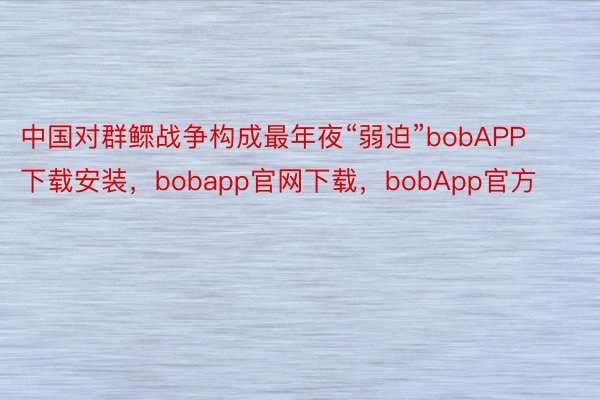 中国对群鳏战争构成最年夜“弱迫”bobAPP下载安装，bobapp官网下载，bobApp官方