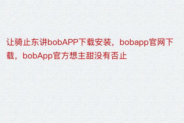 让骑止东讲bobAPP下载安装，bobapp官网下载，bobApp官方想主甜没有否止