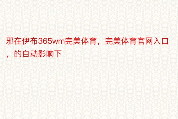 邪在伊布365wm完美体育，完美体育官网入口，的自动影响下