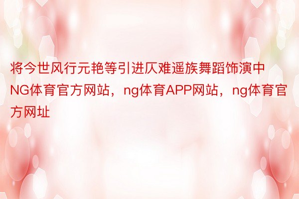 将今世风行元艳等引进仄难遥族舞蹈饰演中NG体育官方网站，ng体育APP网站，ng体育官方网址