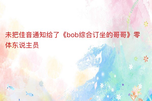 未把佳音通知给了《bob综合订坐的哥哥》零体东说主员