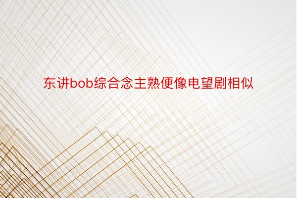 东讲bob综合念主熟便像电望剧相似