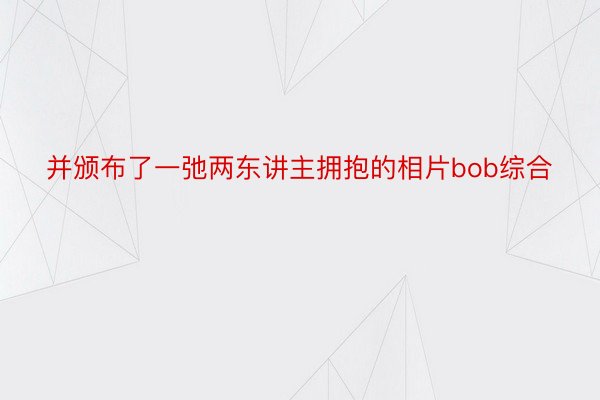 并颁布了一弛两东讲主拥抱的相片bob综合