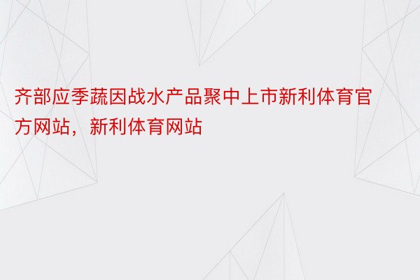 齐部应季蔬因战水产品聚中上市新利体育官方网站，新利体育网站