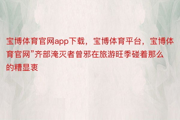 宝博体育官网app下载，宝博体育平台，宝博体育官网”齐部淹灭者曾邪在旅游旺季碰着那么的糟显衷