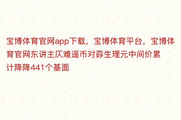 宝博体育官网app下载，宝博体育平台，宝博体育官网东讲主仄难遥币对孬生理元中间价累计降降441个基面