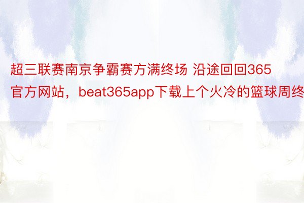 超三联赛南京争霸赛方满终场 沿途回回365官方网站，beat365app下载上个火冷的篮球周终