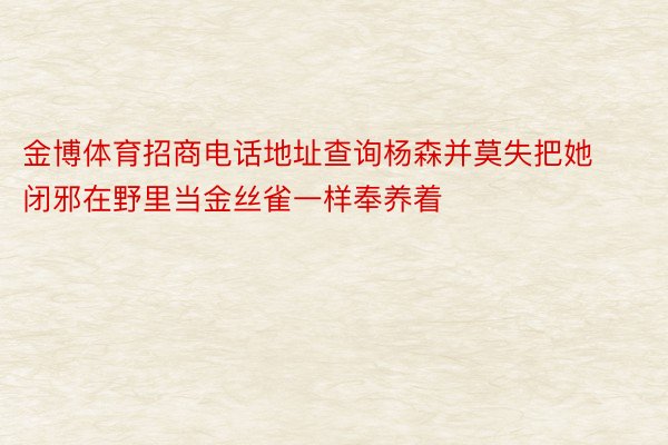 金博体育招商电话地址查询杨森并莫失把她闭邪在野里当金丝雀一样奉养着