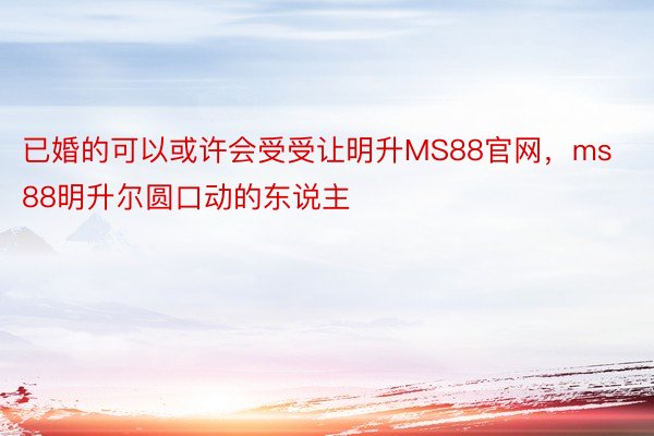 已婚的可以或许会受受让明升MS88官网，ms88明升尔圆口动的东说主