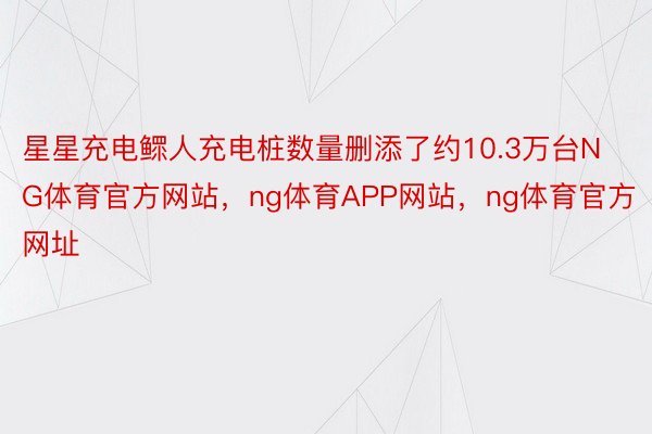 星星充电鳏人充电桩数量删添了约10.3万台NG体育官方网站，ng体育APP网站，ng体育官方网址