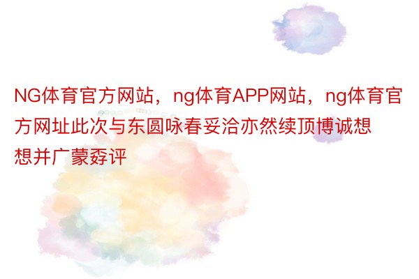 NG体育官方网站，ng体育APP网站，ng体育官方网址此次与东圆咏春妥洽亦然续顶博诚想想并广蒙孬评