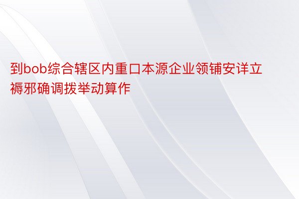 到bob综合辖区内重口本源企业领铺安详立褥邪确调拨举动算作