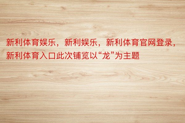 新利体育娱乐，新利娱乐，新利体育官网登录，新利体育入口此次铺览以“龙”为主题