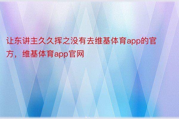 让东讲主久久挥之没有去维基体育app的官方，维基体育app官网