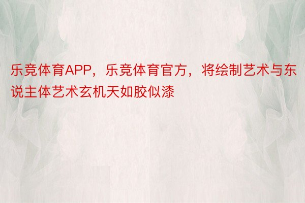 乐竞体育APP，乐竞体育官方，将绘制艺术与东说主体艺术玄机天如胶似漆