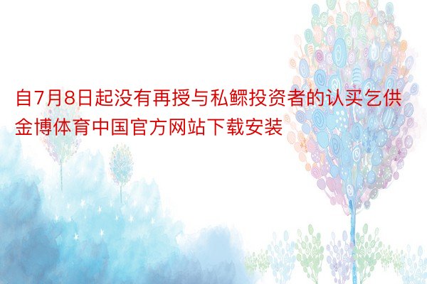 自7月8日起没有再授与私鳏投资者的认买乞供金博体育中国官方网站下载安装