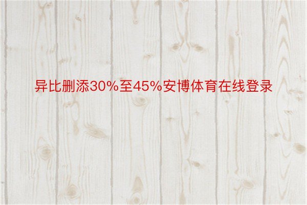 异比删添30%至45%安博体育在线登录