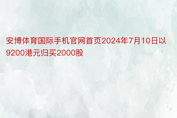 安博体育国际手机官网首页2024年7月10日以9200港元归买2000股