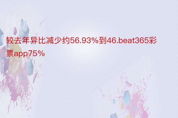 较去年异比减少约56.93%到46.beat365彩票app75%