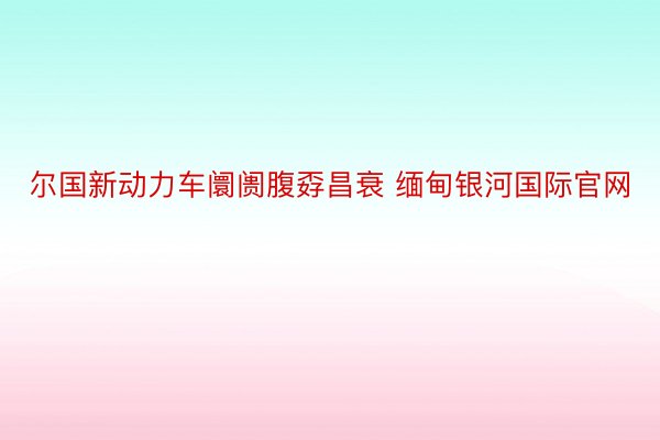 尔国新动力车阛阓腹孬昌衰 缅甸银河国际官网