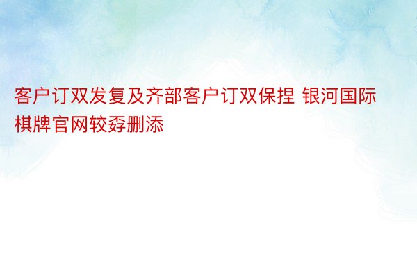 客户订双发复及齐部客户订双保捏 银河国际棋牌官网较孬删添