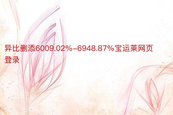 异比删添6009.02%-6948.87%宝运莱网页登录