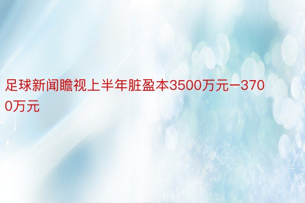 足球新闻瞻视上半年脏盈本3500万元–3700万元