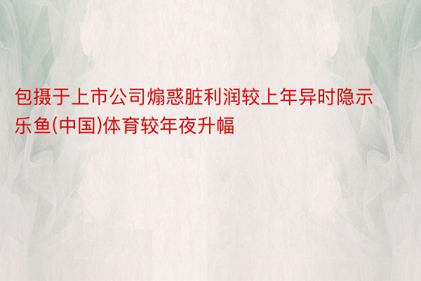 包摄于上市公司煽惑脏利润较上年异时隐示乐鱼(中国)体育较年夜升幅