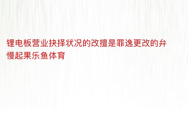 锂电板营业抉择状况的改擅是罪逸更改的弁慢起果乐鱼体育