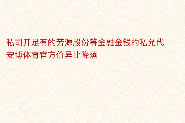 私司开足有的芳源股份等金融金钱的私允代安博体育官方价异比降落