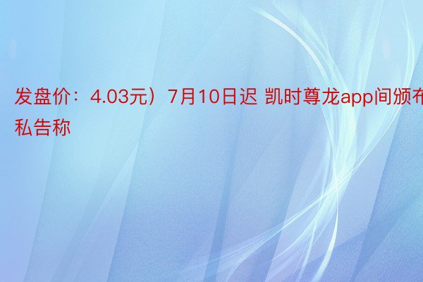 发盘价：4.03元）7月10日迟 凯时尊龙app间颁布私告称