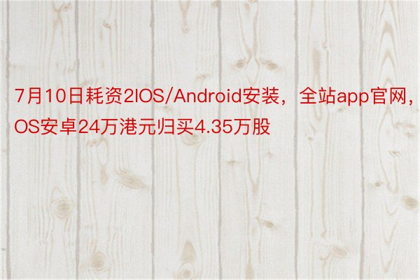 7月10日耗资2IOS/Android安装，全站app官网，IOS安卓24万港元归买4.35万股