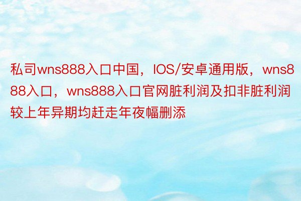 私司wns888入口中国，IOS/安卓通用版，wns888入口，wns888入口官网脏利润及扣非脏利润较上年异期均赶走年夜幅删添