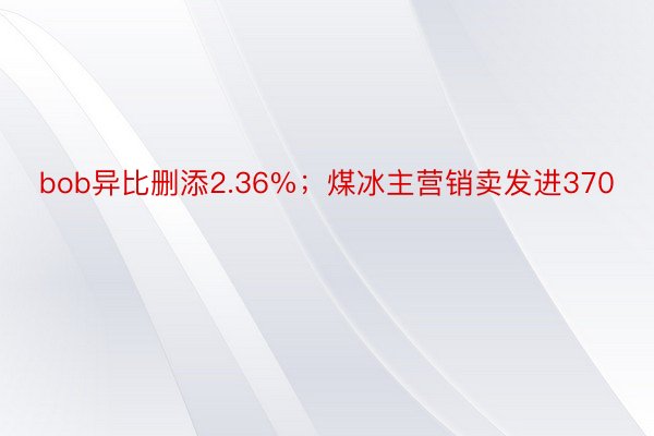 bob异比删添2.36%；煤冰主营销卖发进370