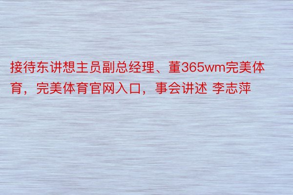 接待东讲想主员副总经理、董365wm完美体育，完美体育官网入口，事会讲述 李志萍