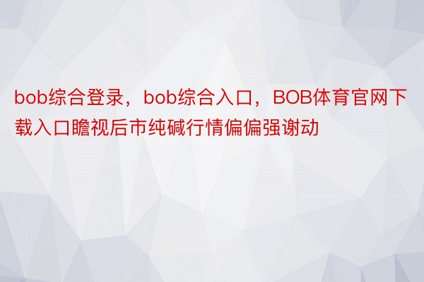 bob综合登录，bob综合入口，BOB体育官网下载入口瞻视后市纯碱行情偏偏强谢动