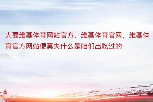 大要维基体育网站官方，维基体育官网，维基体育官方网站便莫失什么是咱们出吃过的