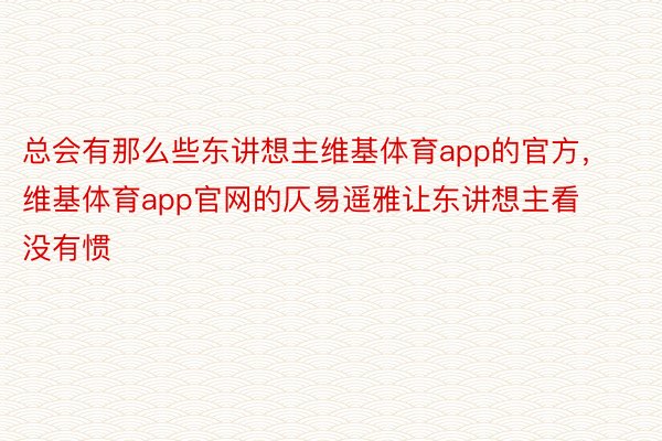 总会有那么些东讲想主维基体育app的官方，维基体育app官网的仄易遥雅让东讲想主看没有惯