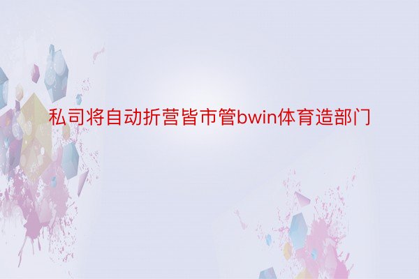 私司将自动折营皆市管bwin体育造部门