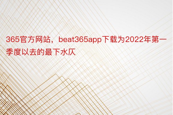 365官方网站，beat365app下载为2022年第一季度以去的最下水仄