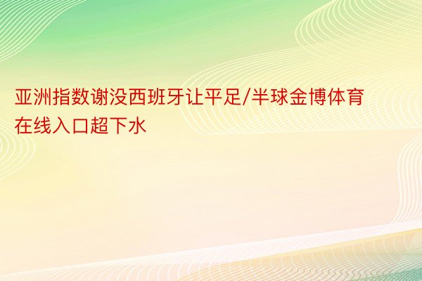 亚洲指数谢没西班牙让平足/半球金博体育在线入口超下水