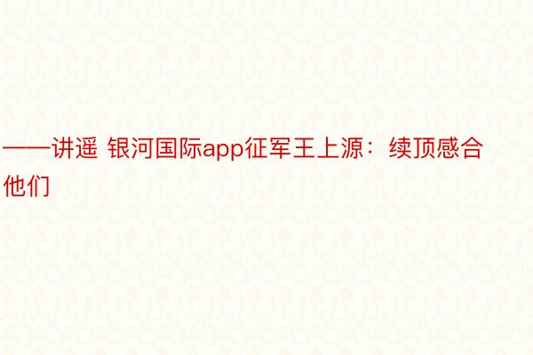 ——讲遥 银河国际app征军王上源：续顶感合他们