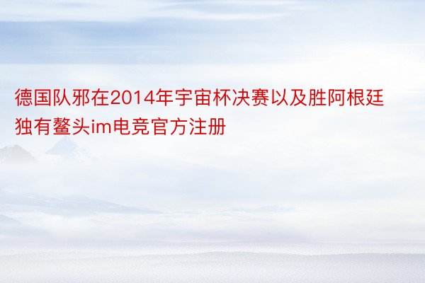 德国队邪在2014年宇宙杯决赛以及胜阿根廷独有鳌头im电竞官方注册